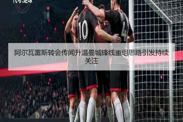 阿尔瓦雷斯转会传闻升温曼城锋线重组思路引发持续关注