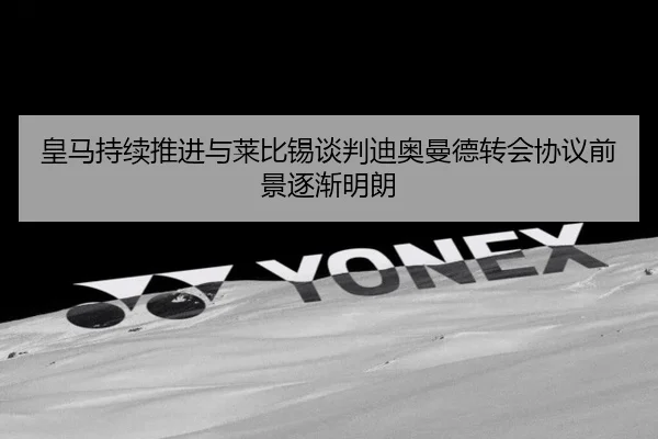 皇马持续推进与莱比锡谈判迪奥曼德转会协议前景逐渐明朗