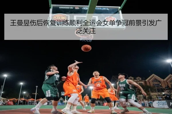 王曼昱伤后恢复训练顺利全运会女单争冠前景引发广泛关注