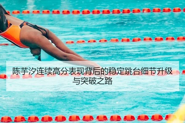 陈芋汐连续高分表现背后的稳定跳台细节升级与突破之路