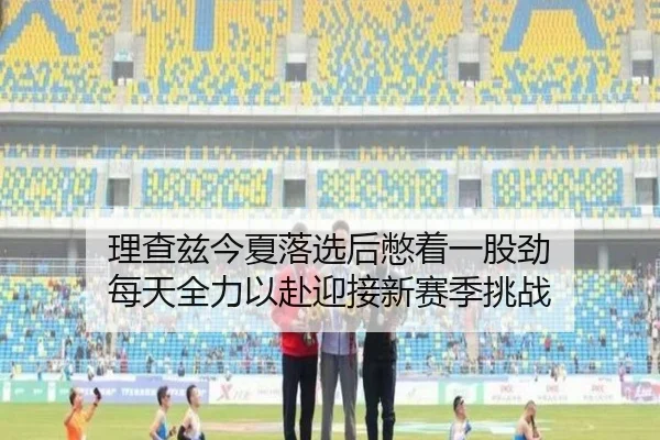 理查兹今夏落选后憋着一股劲 每天全力以赴迎接新赛季挑战